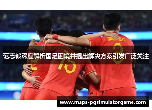 范志毅深度解析国足困境并提出解决方案引发广泛关注