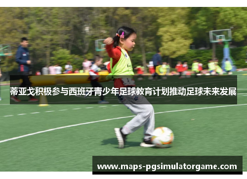 蒂亚戈积极参与西班牙青少年足球教育计划推动足球未来发展