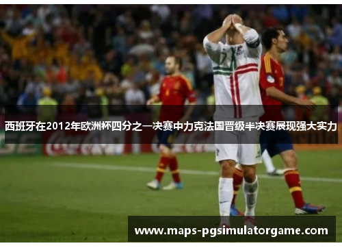 西班牙在2012年欧洲杯四分之一决赛中力克法国晋级半决赛展现强大实力