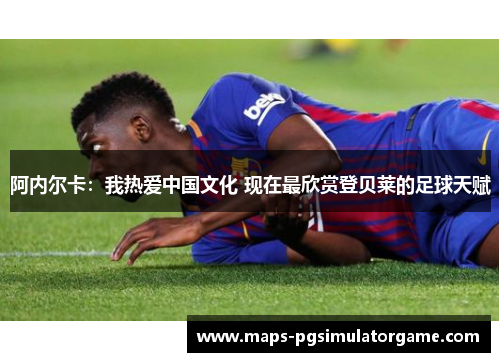 阿内尔卡：我热爱中国文化 现在最欣赏登贝莱的足球天赋