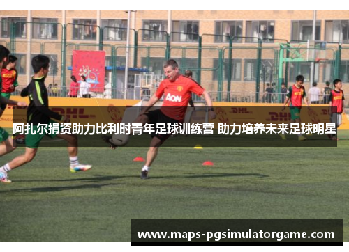 阿扎尔捐资助力比利时青年足球训练营 助力培养未来足球明星